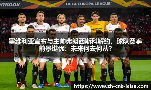 塞维利亚宣布与主帅弗朗西斯科解约，球队赛季前景堪忧：未来何去何从？