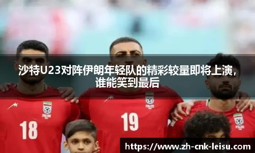 沙特U23对阵伊朗年轻队的精彩较量即将上演，谁能笑到最后