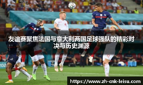 友谊赛聚焦法国与意大利两国足球强队的精彩对决与历史渊源