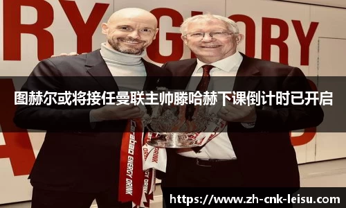 图赫尔或将接任曼联主帅滕哈赫下课倒计时已开启