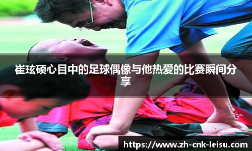 崔玹硕心目中的足球偶像与他热爱的比赛瞬间分享