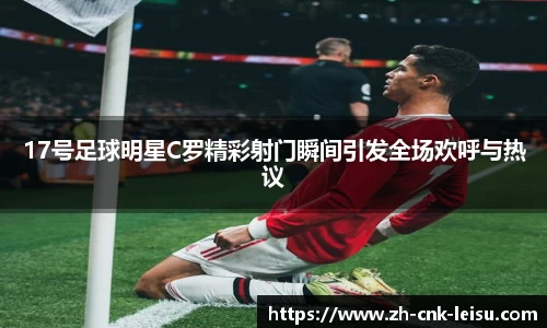17号足球明星C罗精彩射门瞬间引发全场欢呼与热议